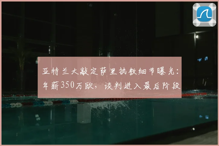亚特兰大敲定萨里执教细节曝光：年薪350万欧，谈判进入最后阶段
